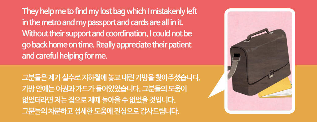 They help me to find my lost bag which I mistakenly left in the metro and my passport and cards are all in it.(그분들은 제가 실수로 지하철에 놓고 내린 가방을 찾아주셨습니다. 가방 안에는 여권과 카드가 들어있었습니다.) Without their support and coordination, I could not be go back home on time.(그분들의 도움이
없었더라면 저는 집으로 제때 돌아올 수 없었을 것입니다.) Really appreciate their patient and careful helping for me.(분들의 차분하고 섬세한 도움에 진심으로 감사드립니다.) 