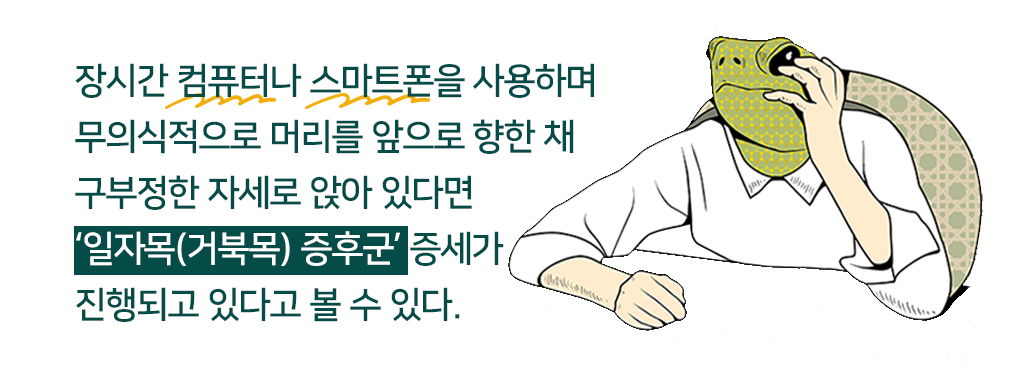 장시간 컴퓨터나 스마트폰을 사용하며 무의식적으로 머리를 앞으로 향한 채 구부정한 자세로 앉아 있다면 ‘일자목(거북목) 증후군’ 증세가 진행되고 있다고 볼 수 있다. 