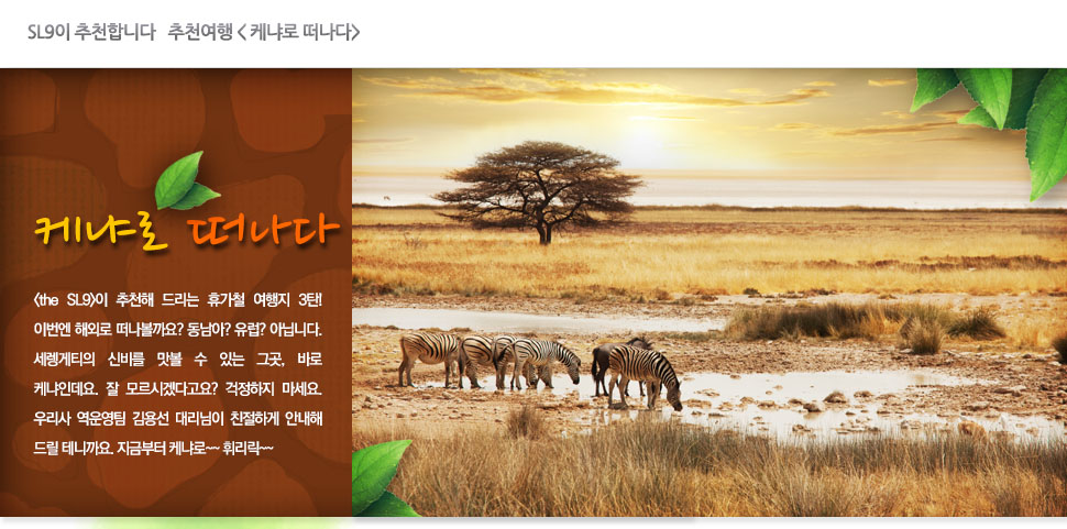 SL9이 추천합니다   추천여행 < 케냐로 떠나다>

			케냐로 떠나다

			<the SL9>이 추천해 드리는 휴가철 여행지 3탄! 이번엔 해외로 떠나볼까요? 동남아? 유럽? 아닙니다. 세렝게티의 신비를 맛볼 수 있는 그곳, 바로 케냐인데요. 잘 모르시겠다고요? 걱정하지 마세요. 우리사 역운영팀 김용선 대리님이 친절하게 안내해 드릴 테니까요. 지금부터 케냐로~~ 휘리릭~~
