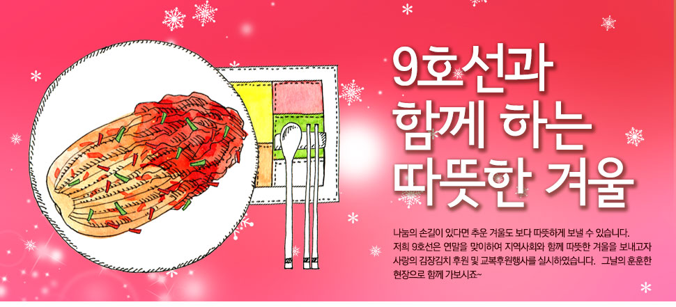 9호선과 함께 하는 따뜻한 겨울 

			나눔의 손길이 있다면 추운 겨울도 보다 따뜻하게 보낼 수 있습니다. 

저희 9호선은 연말을 맞이하여 지역사회와 함께 따뜻한 겨울을 보내고자 사랑의 김장김치 후원 및 교복후원행사를 실시하였습니다.   그날의 훈훈한 현장으로 함께 가보시죠~ 