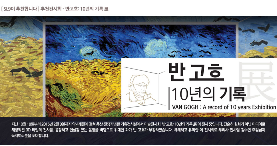 [ SL9이 추천합니다 ] 추천전시회 - 반고흐: 10년의 기록 展

			반고흐: 10년의 기록 展 VAN GOGH : A record of 10 years Exhibition

			지난 10월 18일부터 2015년 2월 8일까지 약 4개월에 걸쳐 용산 전쟁기념관 기획전시실에서 미술전시회 ‘반 고흐: 10년의 기록 展’이 전시 중입니다. 단순히 원화가 아닌 미디어로 재창작된 3D 타입의 전시물. 웅장하고 현실감 있는 음향을 바탕으로 위대한 화가 반 고흐가 부활하였습니다. 유쾌하고 유익한 이 전시회로 우리사 인사팀 김수연 주임님이 독자여러분을 초대합니다.