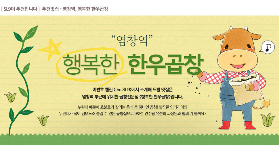 [ SL9이 추천합니다 ]  추천맛집 - 염창역, 행복한 한우곱창

			염창역, 행복한 한우곱창

			이번호 웹진 <the SL9>에서 소개해 드릴 맛집은 

염창역 부근에 위치한 곱창전문점 <행복한 한우곱창>입니다. 



누린내 때문에 호불호가 갈리는 음식 중 하나인 곱창! 깔끔한 인테리어와 

누린내가 적어 남녀노소 즐길 수 있는 곱창집으로 9호선 연수팀 유선희 과장님과 함께 가 볼까요?  