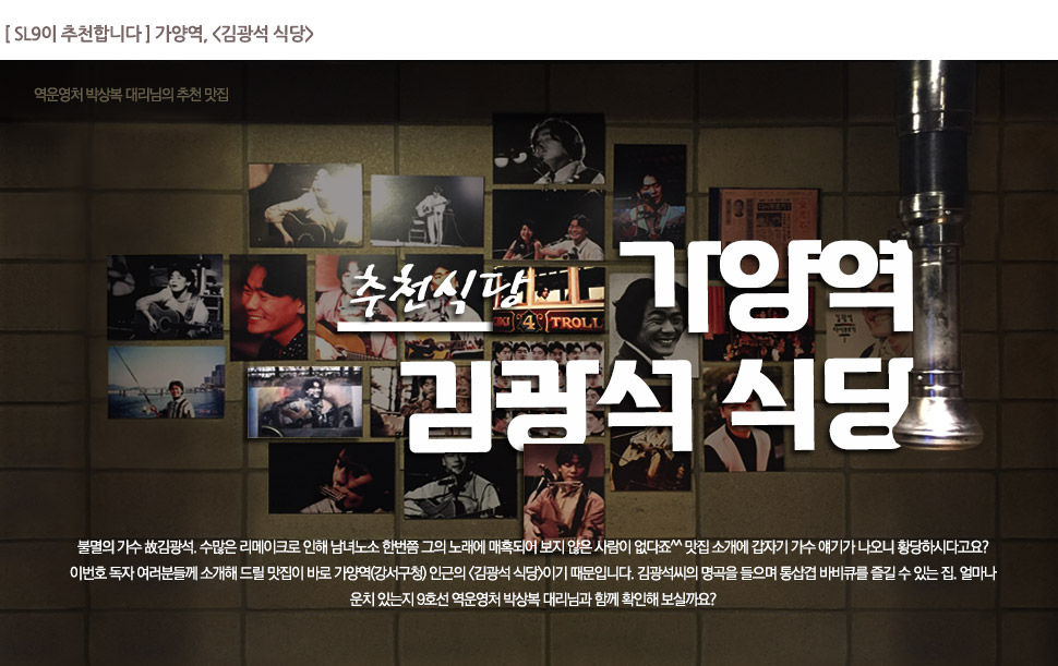 [SL9이 추천합니다] 가양역,<김광석 식당>

			추천식당 가양역 김광석 식당

			불멸의 가수 故김광석, 수많은 리메이크로 인해 남녀노소 한번쯤 그의 노래에 매혹되어 보지 않은 사람이 없다죠^^ 맛집 소개에 갑자기 가수 얘기가 나오니 황당하시다고요? 이번호 독자 여러분들께 소개해 드릴 맛집이 바로 가양역(강서구청) 인근의 <김광석 식당>이기 때문입니다. 김광석씨의 명곡을 들으며 통삼겹 바비큐를 즐길 수 있는 집. 얼마나 운치 있는지 9호선 역운영처 박상복 대리님과 함께 확인해 보실까요?
