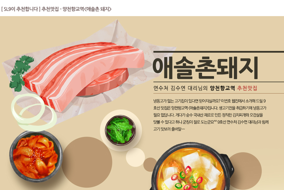 [SL9이 추천합니다] 추천맛집-양천향교역<애솔촌 돼지>

			애솔촌돼지 연수처 김수연 대리님의 양천향교역 추천맛집

			냉동고가 없는 고기집이 있다면 믿어지실까요? 이번호 웹진에서 소개해 드릴 9호선 맛집은 양천향교역 <애솔촌돼지>입니다. 생고기만을 취급하기에 냉동고가 필요 없답니다. 게다가 순수 국내산 재료로 만든 정직한 김치찌개와 오겹살을 맛볼 수 있다고 하니 군침이 절로 도는군요^^ 9호선 연수처 김수연 대리님과 함꼐 고기맛보러 출바알~~