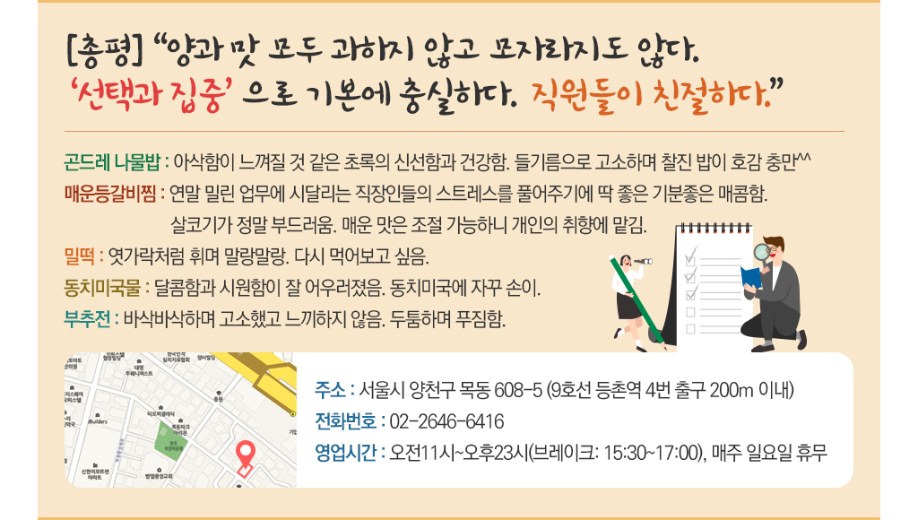 [총평] 양과 맛 모두 과하지 않고 모자라지도 않다. ‘선택과 집중’으로 기본에 충실하다. 직원들이 친절하다. 곤드레 나물밥 : 아삭함이 느껴질 것 같은 초록의 신선함과 건강함. 들기름으로 고소하며 찰진 밥이 호감 충만^^ 매운 등갈비찜 : 연말 밀린 업무에 시달리는 직장인들의 스트레스를 풀어주  기에 딱 좋은 기분좋은 매콤함. 살코기가 정말 부드러움. 매운 맛은 조절 가능하니 개인의 취양에 맡김. 밀떡 : 엿가락처럼 휘며 말랑말랑. 다시 먹어보고 싶음. 동치미국물 : 달콤함과 시원함이 잘 어우러졌음. 동치미국에 자꾸 손이. 부추전 : 바삭바삭하며 고소했고 느끼하지 않음. 두툼하며 푸짐함. 주소 : 서울시 양천구 목동 608-5 (9호선 등촌역 4번 출구 200m 이내) 전화번호 : 02-2646-6416 영업시간 : 오전11시~오후23시(브레이크: 15:30~17:00), 매주 일요일 휴무