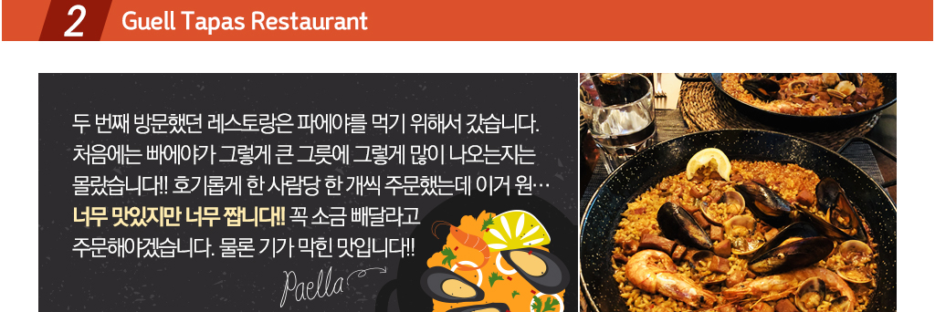Guell Tapas Restaurant 두번째 방문했던 레스토랑은 파에야를 먹기 위해서 갔습니다. 처음에는 빠에야가 그렇게 큰 그릇에 그렇게 많이 나오는지는
몰랐습니다!! 호기롭게 한 사람당 한 개씩 주문했는데 이거 원… 너무 맛있지만 너무 짭니다!! 꼭 소금 빼달라고 주문해야겠습니다. 물론 기가 막힌 맛입니다!!