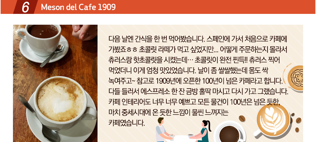 Meson del Cafe 1909 다음날은 간식을 한 번 먹어봤습니다. 스페인에 가서 처음으로 카페에 가봤죠ㅎㅎ 초콜릿 라떼가 먹고 싶었지만... 어떻게 주문하는지 몰라서 츄러스랑 핫초콜릿을 시켰는데… 초콜릿이 완전 찐득!! 츄러스 찍어 먹었더니 이게 엄청 맛있었습니다. 날이 좀 쌀쌀했는데 몸도 싹 녹여주고~ 참고로 1909년에 오픈한 100년이 넘은 카페라고 합니다. 다들 들러서 에스프레소 한 잔 금방 홀딱 마시고 다시 가고 그랬습니다. 카페 인테리어도 너무 너무 예쁘고 모든 물건이 100년은 넘은 듯한, 마치 중세시대에 온 듯한 느낌이 물씬 느껴지는
카페였습니다.