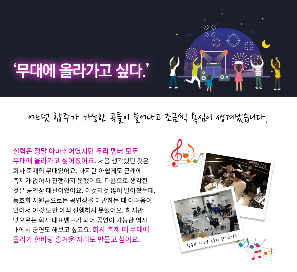무대에 올라가고 싶다. 어느덧 합주가 가능한 곡들이 늘어나 고 조금씩 욕심이 생겨났습니다. 실력은 정말 아마추어였지만 우리 멤버 모두 무대에 올라가고 싶어졌어요. 처음 생각했던 것은 회사 축제의 무대였어요. 하지만 아쉽게도 근래에 축제가 없어서 진행하지 못했어요. 다음으로 생각한 것은 공연장 대관이었어요. 이것저것 많이 알아봤는데, 동호회 지원금으로는 공연장을 대관하는 데 어려움이 있어서 이것 또한 아직 진행하지 못했어요. 하지만 앞으로는 회사 대표밴드가 되어 공연이 가능한 역사 내에서 공연도 해보고 싶고요. 회사 축제 때 무대에 올라가 한바탕 흥겨운 자리도 만들고 싶어요.