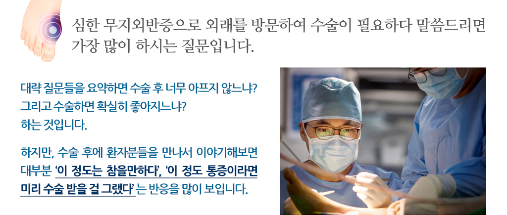 심한 무지외반증으로 외래를 방문하여 수술이 필요하다 말씀드리면 가장 많이 하시는 질문입니다. 대략 질문들을 요약하면 수술 후 너무 아프지 않느냐? 
			그리고 수술하면 확실히 좋아지느냐? 하는 것입니다. 하지만, 수술 후에 환자분들을 만나서 이야기해보면 대부분 ‘이 정도는 참을만하다’, ‘이 정도 통증이라면 미리 수술 받을 걸 그랬다’ 는 반응을 많이 보입니다. 
