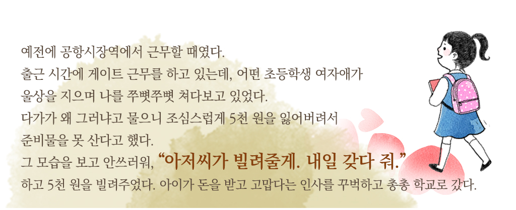 예전에 공항시장역에서 근무할 때였다. 출근 시간에 게이트 근무를 하고 있는데, 어떤 초등학생 여자애가 울상을 지으며 나를 쭈뼛쭈뼛 쳐다보고 있었다. 다가가 왜 그러냐고 물으니 조심스럽게 5천 원을 잃어버려서 준비물을 못 산다고 했다. 그 모습을 보고 안쓰러워, “아저씨가 빌려줄게. 내일 갖다 줘.”하고 5천 원을 빌려주었다. 아이가 돈을 받고 고맙다는 인사를 꾸벅하고 총총 학교로 갔다.