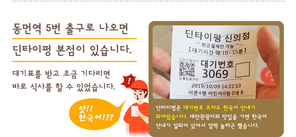 동먼역 5번 출구로 나오면 딘타이펑 본점이 있습니다.대기표를 받고 조금 기다리면 바로 식사를 할 수 있었습니다. 딘타이펑은 대기번호 조차도 한국어 안내가 되어있습니다. 대만관광지와 맛집을 가면 한국어 안내가 잘되어 있어서 깜짝 놀라곤 했습니다.