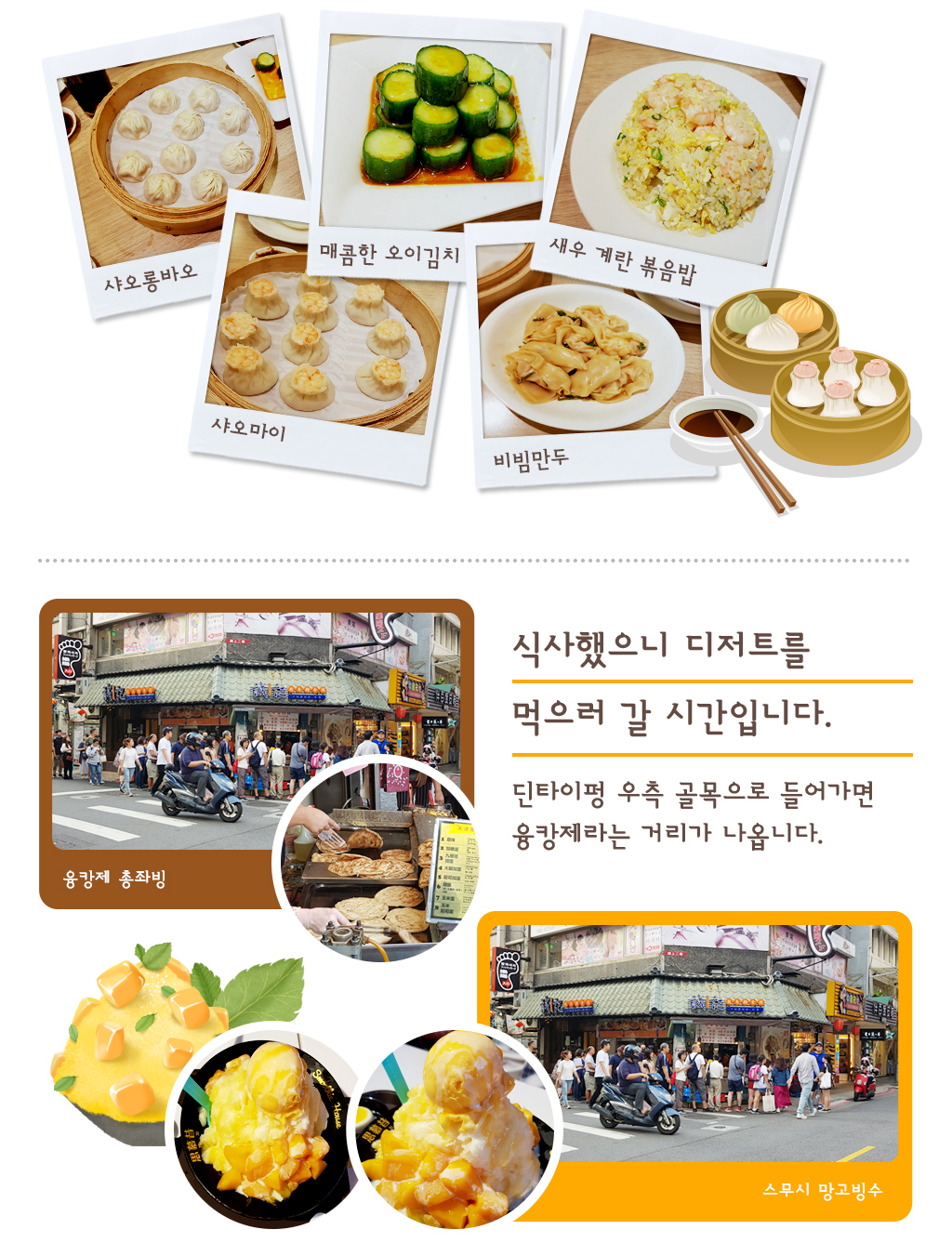 샤오롱바오, 샤오마이, 매콤한 오이김치, 비빔만두, 새우계란볶음밥, 식사했으니 디저트를 먹으러 갈 시간입니다. 딘타이펑 우측 골목으로 들어가면 융캉제라는 거리가 나옵니다.