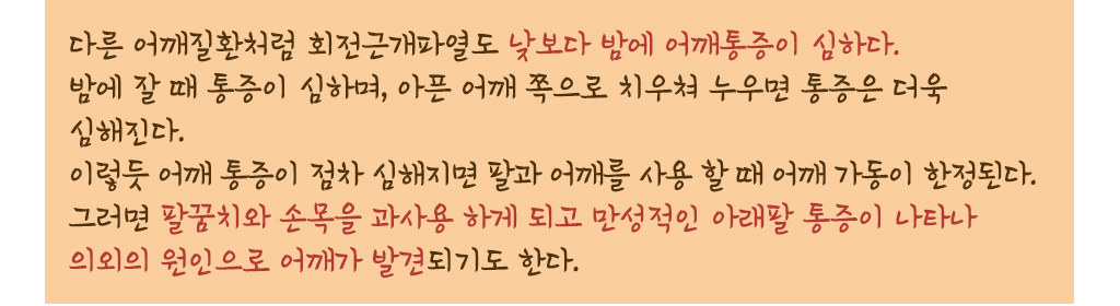 다른 어깨질환처럼 회전근개파열도 낮보다 밤에 어깨통증이 심하다.
			밤에 잘 때 통증이 심하며, 아픈 어깨 쪽으로 치우쳐 누우면 통증은 더욱 심해진다. 이렇듯 어깨 통증이 점차 심해지면 팔과 어깨를 사용 할 때 어깨 가동이 한정된다. 그러면 팔꿈치와 손목을 과사용 하게 되고 만성적인 아래팔 통증이 나타나 의외의 원인으로 어깨가 발견되기도 한다.