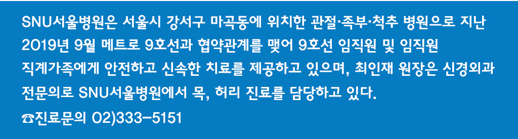 SNU서울병원은 서울시 강서구 마곡동에 위치한 관절·족부·척추 병원으로 지난 2019년 9월 메트로 9호선과 협약관계를 맺어 9호선 임직원 및 임직원 직계가족에게 안전하고 신속한 치료를 제공하고 있으며, 최인재 원장은 신경외과 전문의로 SNU서울병원에서 목, 허리 진료를 담당하고 있다. ☎진료문의 02)333-5151