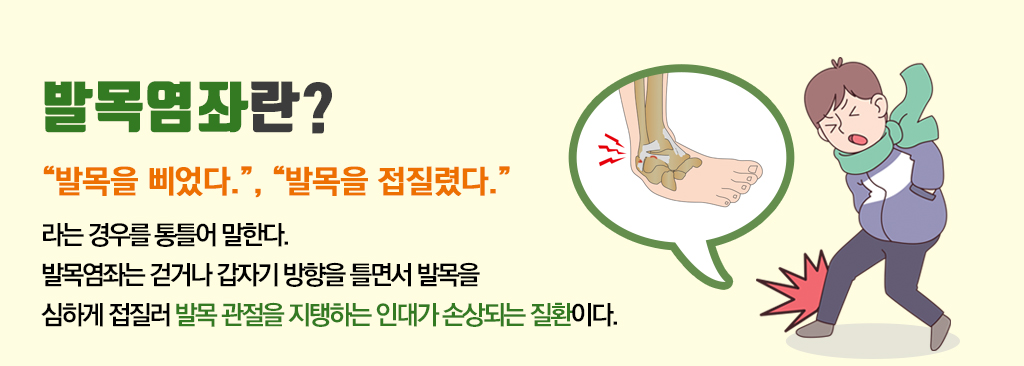 발목염좌란? “발목을 삐었다.”, “발목을 접질렸다.” 라는 경우를 통틀어 말한다. 발목염좌는 걷거나 갑자기 방향을 틀면서 발목을 심하게 접질러 발목 관절을 지탱하는 인대가 손상되는 질환이다.