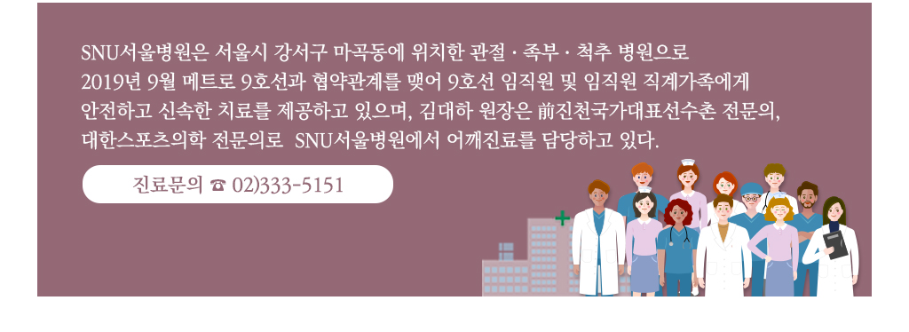 SNU서울병원은 서울시 강서구 마곡동에 위치한 관절ㆍ족부ㆍ척추 병원으로 2019년 9월 메트로 9호선과 협약관계를 맺어 9호선 임직원 및 임직원 직계가족에게 
			안전하고 신속한 치료를 제공하고 있으며, 김대하 원장은 前진천국가대표선수촌 전문의, 대한스포츠의학 전문의로  SNU서울병원에서 어깨진료를 담당하고 있다. 진료문의 ☎ 02)333-5151