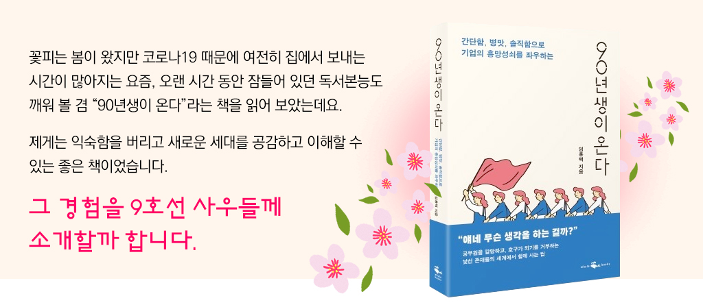 꽃피는 봄이 왔지만 코로나19 때문에 여전히 집에서 보내는 시간이 많아지는 요즘, 오랜 시간 동안 잠들어 있던 독서본능도 깨워 볼 겸 “90년생이 온다”라는 책을 읽어 보았는데요. 제게는 익숙함을 버리고 새로운 세대를 공감하고 이해할 수 있는 좋은 책이었습니다. 그 경험을 9호선 사우들께 소개할까 합니다. 