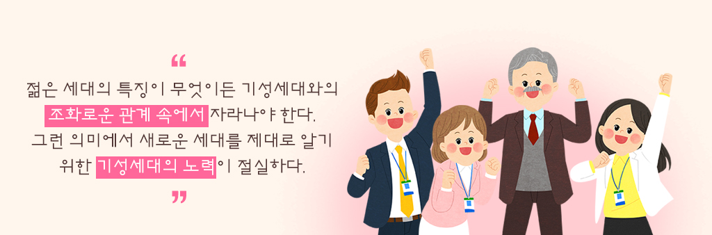 젊은 세대의 특징이 무엇이든 기성세대와의 조화로운 관계 속에서 자라나야 한다. 그런 의미에서 새로운 세대를 제대로 알기 위한 기성세대의 노력이 절실하다.