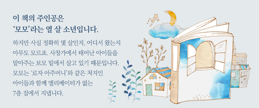 이 책의 주인공은 ‘모모’라는 열 살 소년입니다. 하지만 사실 정확히 몇 살인지, 어디서 왔는지 아무도 모르죠. 사창가에서 태어난 아이들을 맡아주는 보모 밑에서 살고 있기 때문입니다. 모모는 ‘로자 아주머니’와 같은 처지인 아이들과 함께 엘리베이터가 없는 7층 집에서 지냅니다.