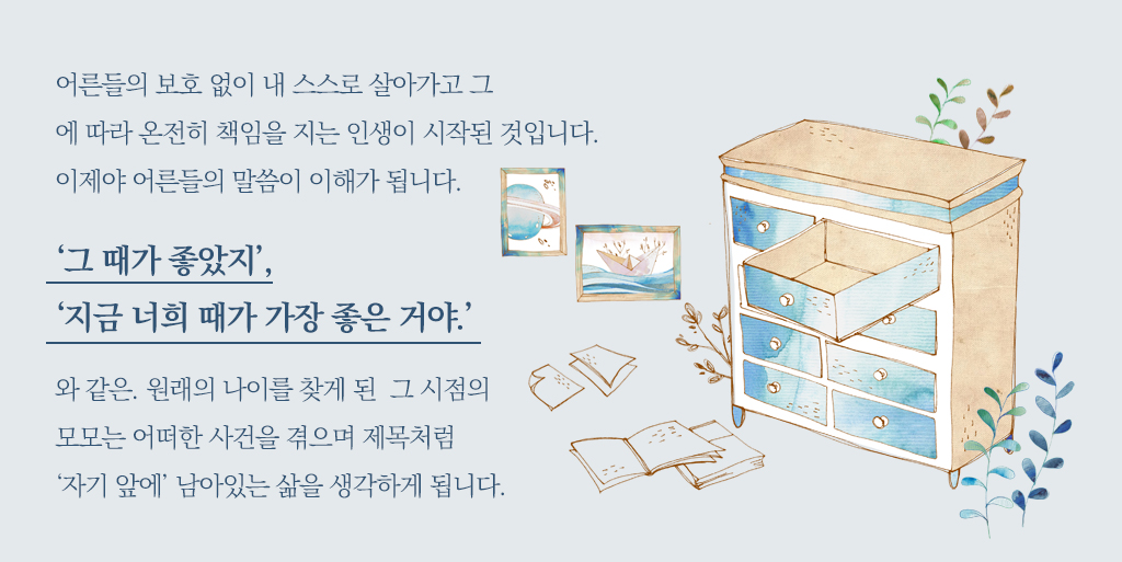 어른들의 보호 없이 내 스스로 살아가고 그에 따라 온전히 책임을 지는 인생이 시작된 것입니다. 이제야 어른들의 말씀이 이해가 됩니다. ‘그 때가 좋았지’, ‘지금 너희 때가 가장 좋은 거야.’와 같은. 원래의 나이를 찾게 된  그 시점의 모모는 어떠한 사건을 겪으며 제목처럼 ‘자기 앞에’ 남아있는 삶을 생각하게 됩니다. 