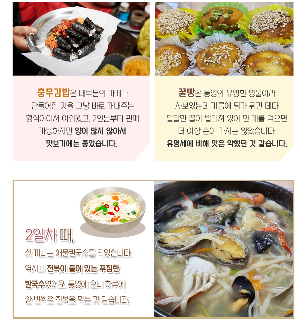 충무김밥은 대부분의 가게가 만들어진 것을 그냥 바로 꺼내주는 형식이어서 아쉬웠고, 
			2인분부터 판매가능하지만 양이 많지 않아서 맛보기에는 좋았습니다.꿀빵은 통영의 유명한 명물이라 사보았는데 기름에 담가 튀긴 데다 달달한 꿀이 발라져 있어 한 개를 먹으면 더 이상 손이 가지는 않았습니다.
			유명세에 비해 맛은 약했던 것 같습니다. 2일차 때,첫 끼니는 해물칼국수를 먹었습니다. 역시나 전복이 들어 있는 푸짐한 칼국수였어요. 통영에 오니 하루에 한 번씩은 전복을 먹는 것 같습니다. 