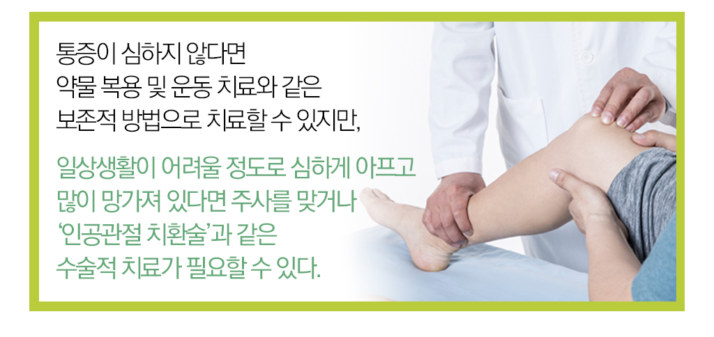  통증이 심하지 않다면 약물 복용 및 운동 치료와 같은 보존적 방법으로 치료할 수 있지만, 일상생활이 어려울 정도로 심하게 아프고 많이 망가져 있다면 주사를 맞거나 '인공관절 치환술'과 같은 수술적 치료가 필요할 수 있다. 