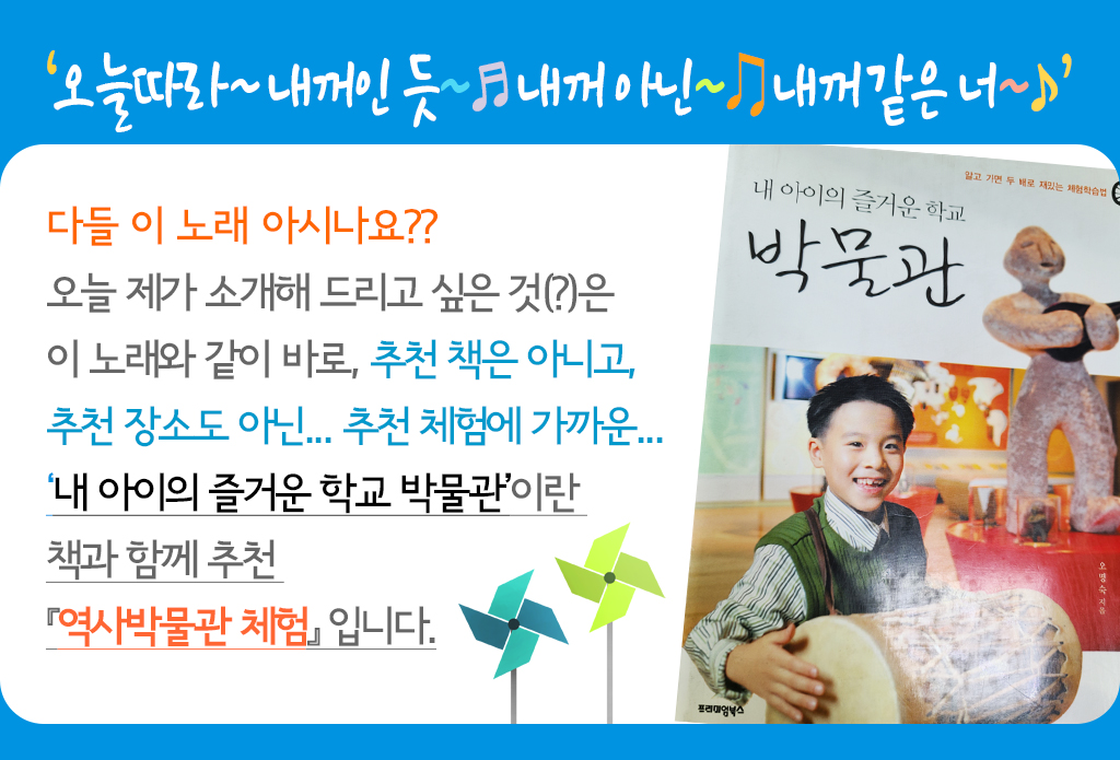 오늘따라~ 내 꺼인 듯~♬ 내 꺼 아닌~♫ 내 꺼 같은 너 다들 이 노래 아시나요?? 오늘 제가 소개해 드리고 싶은 것(?)은 이 노래와 같이 바로, 추천 책은 아니고, 추천 장소도 아닌... 추천 체험에 가까운... ‘내 아이의 즐거운 학교 박물관’이란 책과 함께 추천『역사박물관 체험』 입니다.