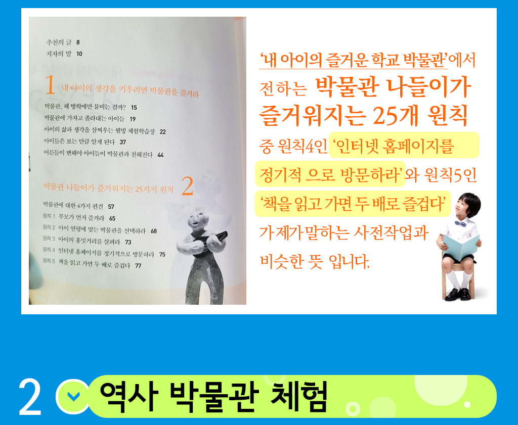 책의 목차 , ‘내 아이의 즐거운 학교 박물관’에서 전하는 박물관 나들이가 즐거워지는 25개 원칙 중 원칙4인 ‘인터넷 홈페이지를 정기적 으로 방문하라’와 원칙5인 ‘책을 읽고 가면 두 배로 즐겁다’가 제가 말하는 사전작업과 비슷한 뜻 입니다. 두번째 역사박물관 체험