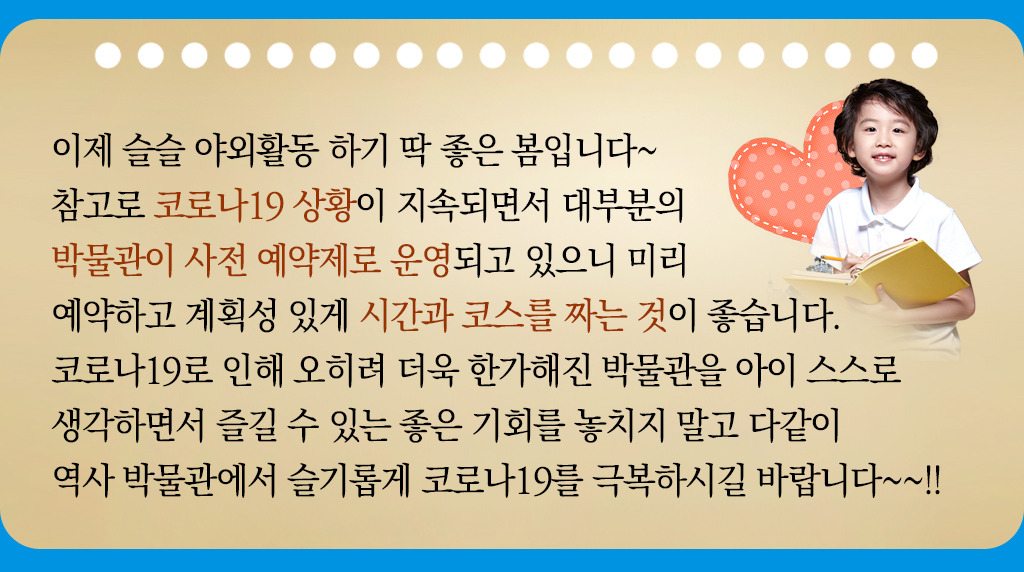 이제 슬슬 야외활동 하기 딱 좋은 봄입니다~ 참고로 코로나19 상황이 지속되면서 대부분의 박물관이 사전 예약제로 운영되고 있으니 미리 예약하고 계획성 있게 시간과 코스를 짜는 것이 좋습니다. 코로나19로 인해 오히려 더욱 한가해진 박물관을 아이 스스로 생각하면서 즐길 수 있는 좋은 기회를 놓치지 말고 다같이 역사 박물관에서 슬기롭게 코로나19를 극복하시길 바랍니다~~!!