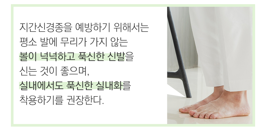  지간신경종을 예방하기 위해서는 평소 발에 무리가 가지 않는 볼이 넉넉하고 푹신한 신발을 신는 것이 좋으며, 실내에서도 푹신한 실내화를 착용하기를 권장한다. 