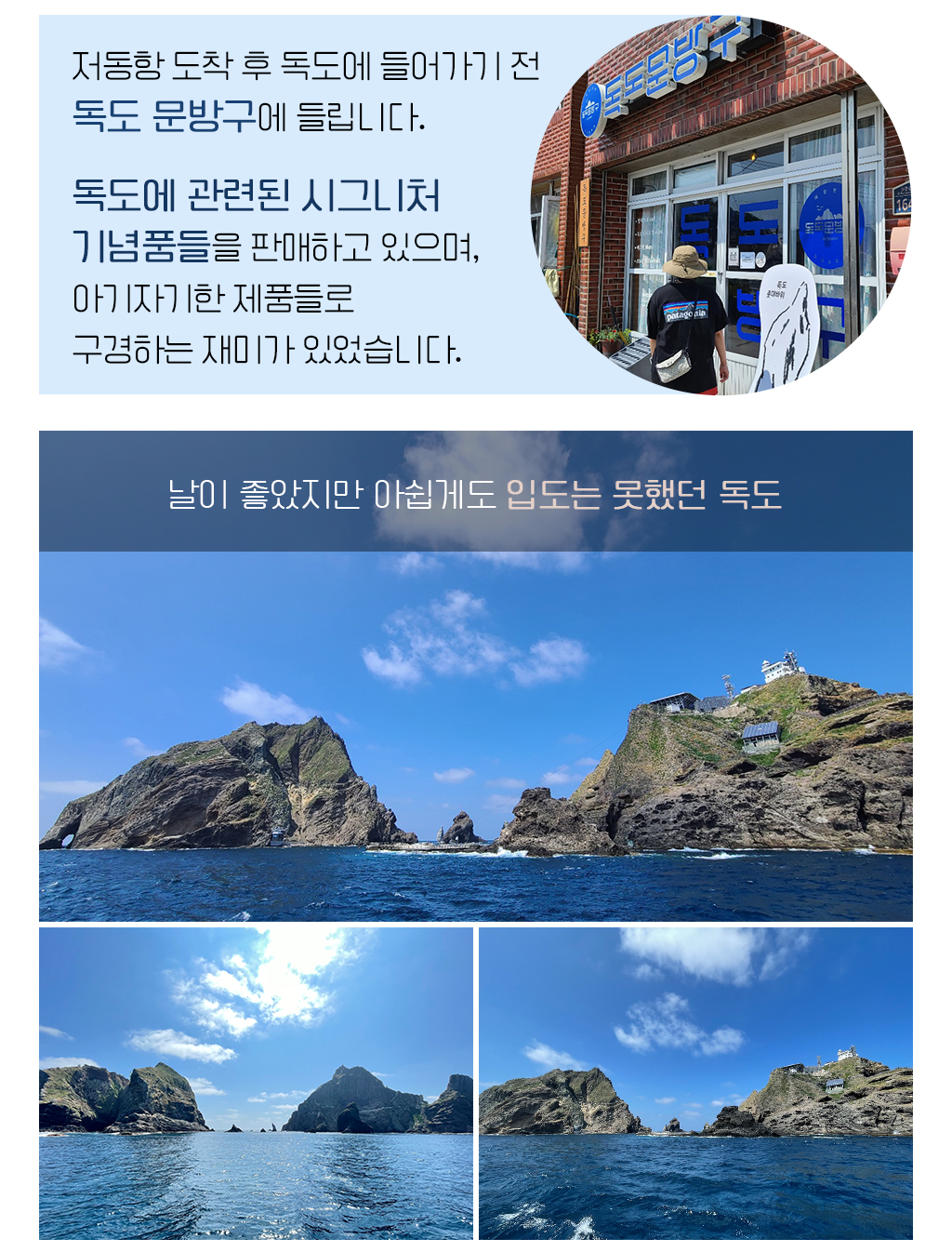 저동항 도착 후 독도에 들어가기 전 독도 문방구에 들립니다. 독도에 관련된 시그니처 기념품들을 판매하고 있으며, 아기자기한 제품들로 구경하는 재미가 있었습니다.,날이 좋았지만 아쉽게도 입도는 못했던 독도 