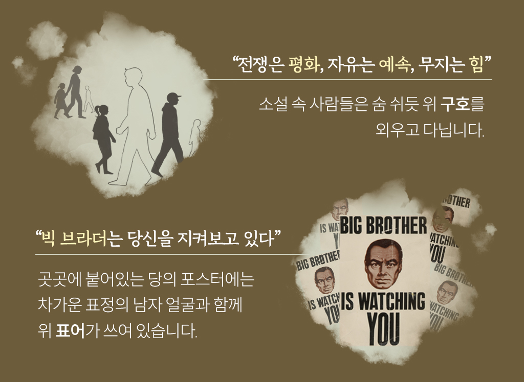“전쟁은 평화, 자유는 예속, 무지는 힘”소설 속 사람들은 숨 쉬듯 위 구호를 외우고 다닙니다. “빅 브라더는 당신을 지켜보고 있다” 곳곳에 붙어있는 당의 포스터에는 차가운 표정의 남자 얼굴과 함께 위 표어가 쓰여 있습니다.