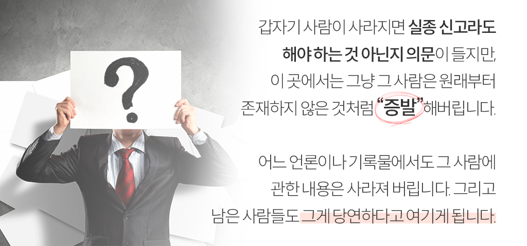 갑자기 사람이 사라지면 실종 신고라도 해야 하는 것 아닌지 의문이 들지만, 이 곳에서는 그냥 그 사람은 원래부터 존재하지 않은 것처럼 “증발”해버립니다. 어느 언론이나 기록물에서도 그 사람에 관한 내용은 사라져 버립니다. 그리고 남은 사람들도 그게 당연하다고 여기게 됩니다.