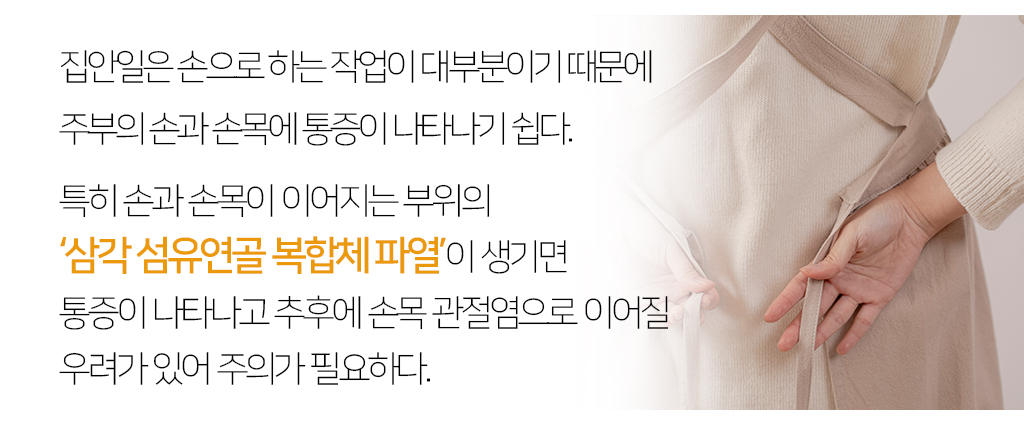 집안일은 손으로 하는 작업이 대부분이기 때문에 주부의 손과 손목에 통증이 나타나기 쉽다. 특히 손과 손목이 이어지는 부위의 ‘삼각 섬유연골 복합체 파열’이 생기면 통증이 나타나고 추후에 손목 관절염으로 이어질 우려가 있어 주의가 필요하다.