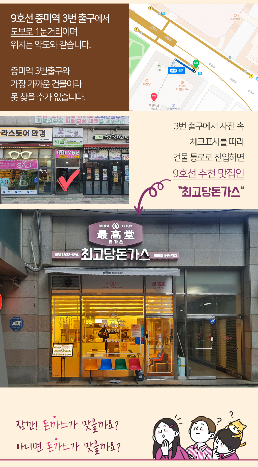9호선 증미역 3번 출구에서 도보로 1분거리이며 위치는 약도와 같습니다. 증미역 3번출구와 가장 가까운 건물이라 못 찾을 수가 없습니다. 3번 출구에서 사진 속 체크표시를 따라 건물 통로로 진입하면 9호선 추천 맛집인 “최고당돈가스” 잠깐! 돈까스가 맞을까요? 아니면 돈가스가 맞을까요? 