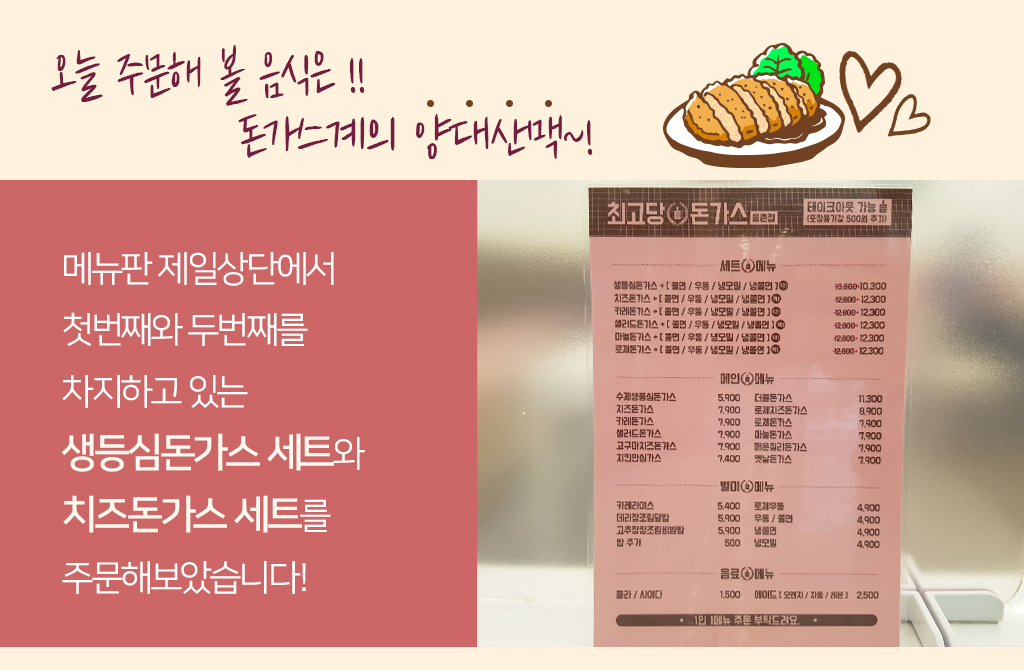 오늘 주문해 볼 음식은 !! 돈가스계의 양대산맥~! 메뉴판 제일상단에서 첫번째와 두번째를 차지하고 있는 생등심돈가스 세트와 치즈돈가스 세트를 주문해보았습니다! 