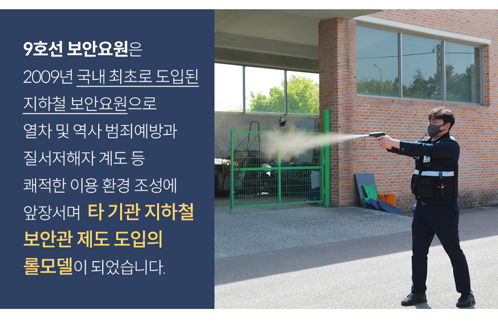 9호선 보안요원은 2009년 국내 최초로 도입된 지하철 보안요원으로, 열차 및 역사 범죄예방과 질서저해자 계도 등 쾌적한 이용 환경 조성에 앞장서며  타 기관 지하철 보안관 제도 도입의 롤모델이 되었습니다.
