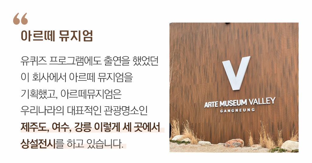아르떼 뮤지엄/ 유퀴즈 프로그램에도 출연을 했었던 이 회사에서 아르떼 뮤지엄을 기획했고, 아르떼뮤지엄은 우리나라의 대표적인 관광명소인 제주도, 여수, 강릉 이렇게 세 곳에서 상설전시를 하고 있습니다. 