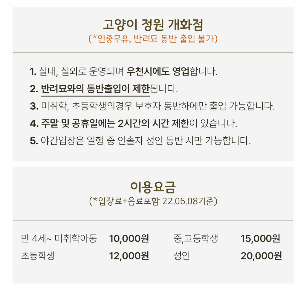 고양이 정원 개화점 (*연중무휴, 반려묘 동반 출입 불가) , 1. 실내, 실외로 운영되며 우천시에도 영업합니다.2. 반려묘와의 동반출입이 제한됩니다.3. 미취학, 초등학생의경우 보호자 동반하에만 출입 가능합니다.  4. 주말 및 공휴일에는 2시간의 시간 제한이 있습니다.5. 야간입장은 일행 중 인솔자 성인 동반 시만 가능합니다. /  이용요금 (*입장료+음료포함 22.06.08기준), 만 4세~ 미취학아동: 10000원 초등학생:12000원 중,고등학생: 15000원 성인:20000원
