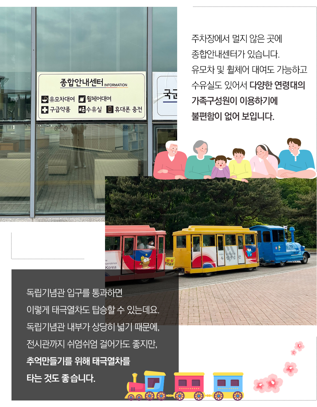 주차장에서 멀지 않은 곳에 
			종합안내센터가 있습니다.
			유모차 및 휠체어 대여도 가능하고 
			수유실도 있어서 다양한 연령대의	
			가족구성원이 이용하기에 
			불편함이 없어 보입니다.

			독립기념관 입구를 통과하면 
			이렇게 태극열차도 탑승할 수 있는데요. 
			독립기념관 내부가 상당히 넓기 때문에, 
			전시관까지 쉬엄쉬엄 걸어가도 좋지만, 
			추억만들기를 위해 태극열차를 
			타는 것도 좋습니다. 