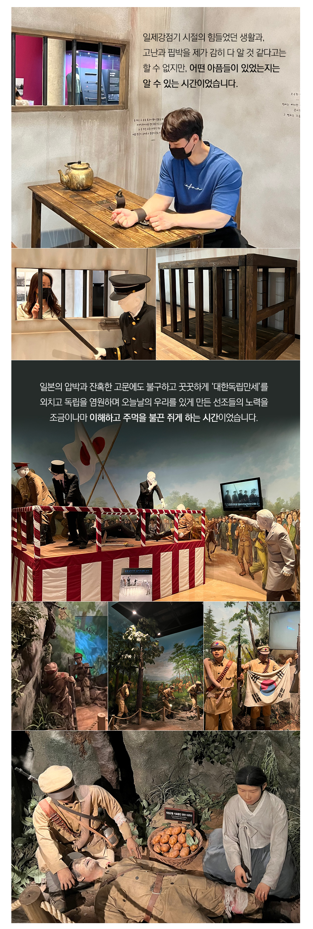 일제강점기 시절의 힘들었던 생활과, 고난과 핍박을 제가 감히 다 알 것 같다고는 할 수 없지만, 어떤 아픔들이 있었는지는 알 수 있는 시간이었습니다.
			일본의 압박과 잔혹한 고문에도 불구하고 꿋꿋하게 ‘대한독립만세’를 외치고 독립을 염원하며 오늘날의 우리를 있게 만든 선조들의 노력을 조금이나마 이해하고 주먹을 불끈 쥐게 하는 시간이었습니다. 