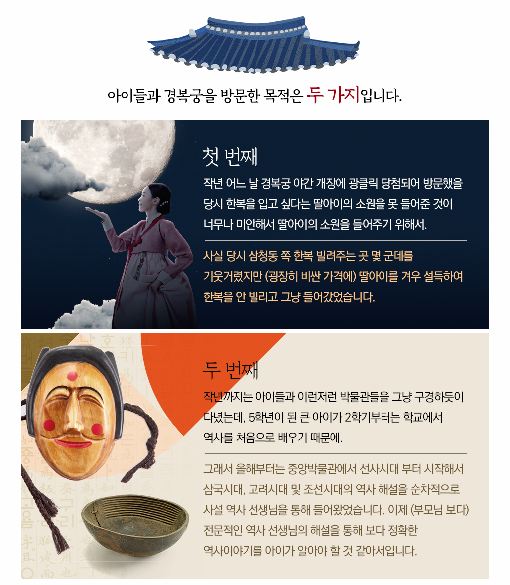 아이들과 경복궁을 방문한 목적은 두 가지입니다.
			첫번째 작년 어느 날 경복궁 야간 개장에 광클릭 당첨되어 방문했을 당시 한복을 입고 싶다는 딸아이의 소원을 못 들어준 것이 너무나 미안해서 딸아이의 소원을 들어주기 위해서.
			사실 당시 삼청동 쪽 한복 빌려주는 곳 몇 군데를 기웃거렸지만 (굉장히 비싼 가격에) 딸아이를 겨우 설득하여 한복을 안 빌리고 그냥 들어갔었습니다.
			두번째 작년까지는 아이들과 이런저런 박물관들을 그냥 구경하듯이 다녔는데, 5학년이 된 큰 아이가 2학기부터는 학교에서 역사를 처음으로 배우기 때문에.
			그래서 올해부터는 중앙박물관에서 선사시대 부터 시작해서 삼국시대, 고려시대 및 조선시대의 역사 해설을 순차적으로 사설 역사 선생님을 통해 들어왔었습니다. 이제 (부모님 보다) 전문적인 역사 선생님의 해설을 통해 보다 정확한 역사이야기를 아이가 알아야 할 것 같아서입니다.