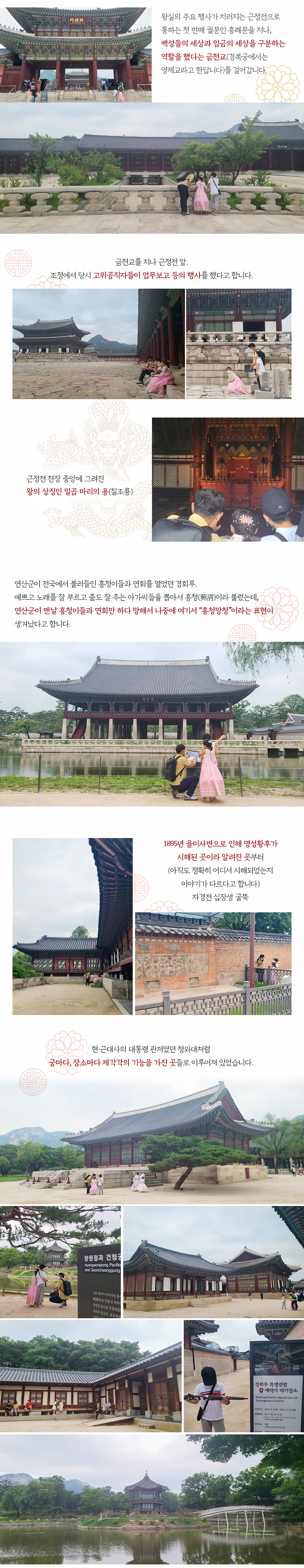 왕실의 주요 행사가 치러지는 근정전으로 통하는 첫 번째 궐문인 흥례문을 지나, 백성들의 세상과 임금의 세상을 구분하는 역할을 했다는 금천교(경복궁에서는 영제교라고 한답니다)를 걸어갑니다. 금천교를 지나 근정전 앞. 조정에서 당시 고위공직자들이 업무보고 등의 행사를 했다고 합니다. 근정전 천장 중앙에 그려진 왕의 상징인 일곱 마리의 용(칠조룡) 연산군이 전국에서 불러들인 흥청이들과 연회를 열었던 경회루. 예쁘고 노래를 잘 부르고 춤도 잘 추는 아가씨들을 뽑아서 흥청(興淸)이라 불렀는데, 연산군이 맨날 흥청이들과 연회만 하다 망해서 나중에 여기서 “흥청망청”이라는 표현이 생겨났다고 합니다. 1895년 을미사변으로 인해 명성황후가 시해된 곳이라 알려진 곳부터(아직도 정확히 어디서 시해되었는지 이야기가 다르다고 합니다) 자경전 십장생 굴뚝. 현·근대사의 대통령 관저였던 청와대처럼 궁마다, 장소마다 제각각의 기능을 가진 곳들로 이루어져 있었습니다.