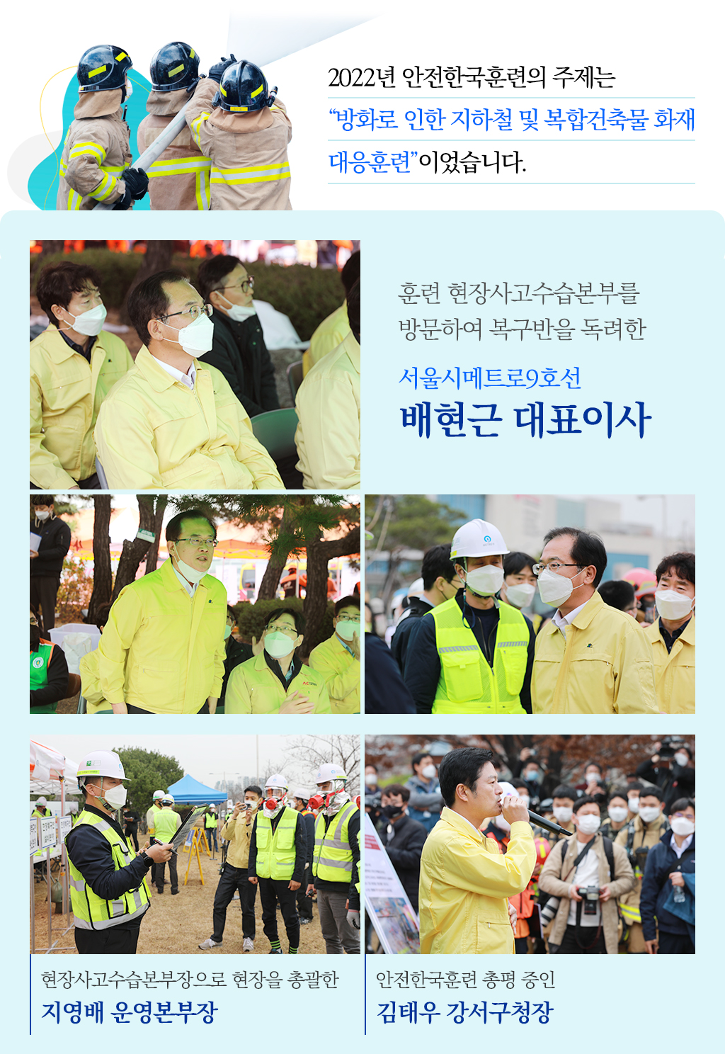 
2022년 안전한국훈련의 주제는 
“방화로 인한 지하철 및 복합건축물 화재 
대응훈련”이었습니다./
[사진]훈련 현장사고수습본부를 
방문하여 복구반을 독려한 
서울시메트로9호선 
배현근 대표이사
[사진]왼쪽, 현장사고수습본부장으로 현장을 총괄한 지영배 운영본부장, 
오른쪽 훈련총평한 김태우 강서구청장
			