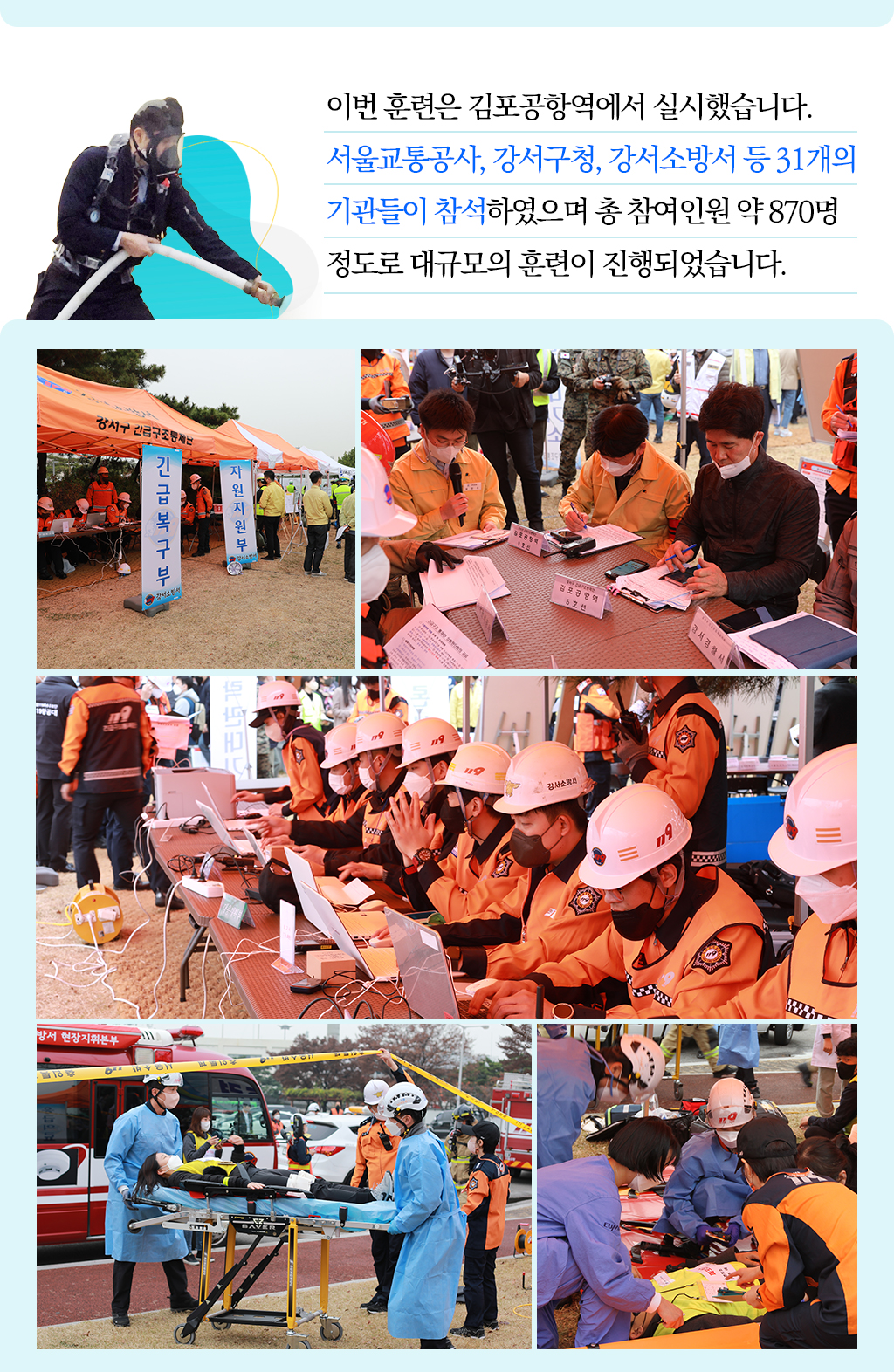 
이번 훈련은 김포공항역에서 실시했습니다. 
서울교통공사, 강서구청, 강서소방서 등 31개의 
기관들이 참석하였으며 총 참여인원 약 870명 
정도로 대규모의 훈련이 진행되었습니다. 
			