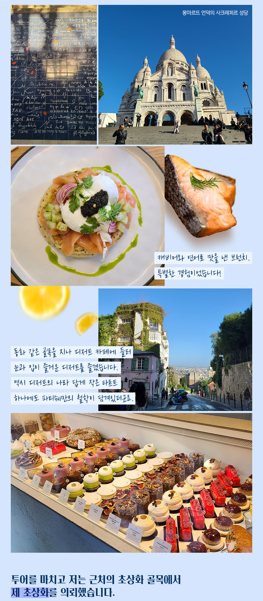 캐비어와 연어로 맛을 낸 브런치. 특별한 경험이었습니다!/
			동화 같은 골목을 지나 디저트 카페에 들러 눈과 입이 즐거운 디저트를 즐겼습니다. 역시 디저트의 나라 답게 작은 타르트 하나에도 파티쉐만의 철학이 담겨있더군요./
			투어를 마치고 저는 근처의 초상화 골목에서 제 초상화를 의뢰했습니다.