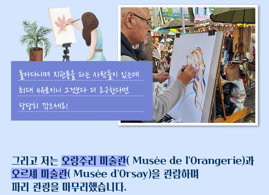 돌아다니며 지관통을 파는 사람들이 있는데 최대 4유로이니 그것보다 더 요구한다면 당당히 깎으세요!/
			그리고 저는 오랑주리 미술관( Musée de l'Orangerie)과 오르셰 미술관( Musée d'Orsay)을 관람하며 파리 관광을 마무리했습니다.