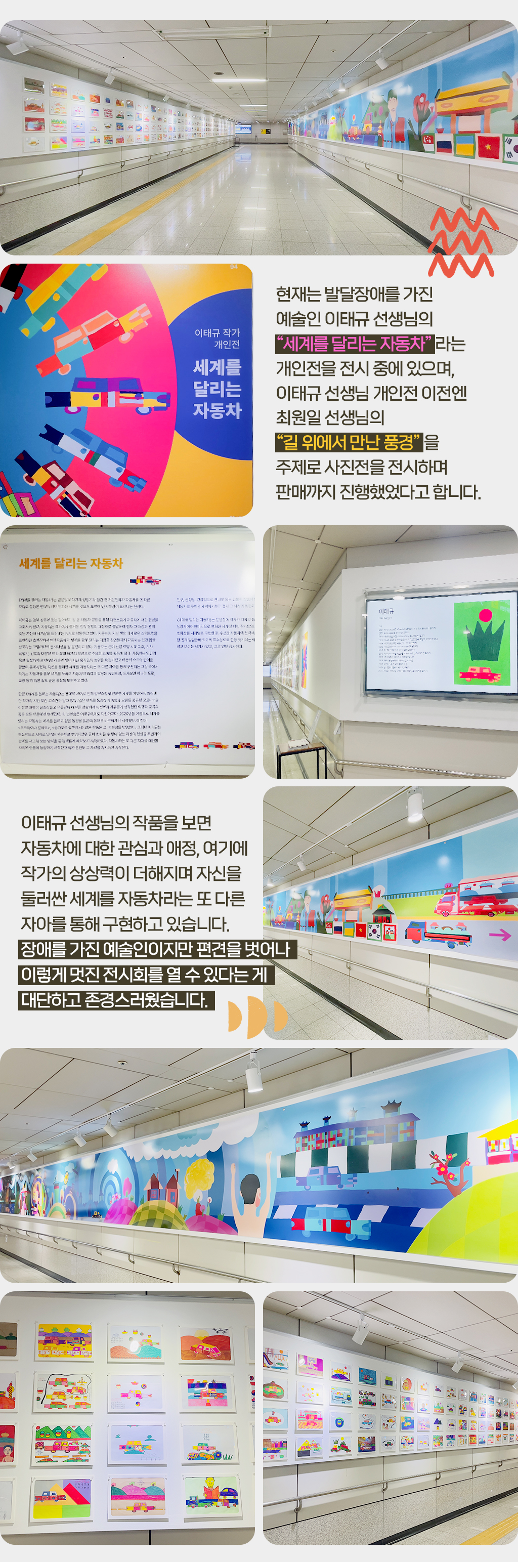 현재는 발달장애를 가진 예술인 이태규 선생님의 “세계를 달리는 자동차” 라는 개인전을 전시 중에 있으며, 이태규 선생님 개인전 이전엔 최원일 선생님의 “길 위에서 만난 풍경” 을 주제로 사진전을 전시하며 판매까지 진행했었다고 합니다.
				이태규 선생님의 작품을 보면 자동차에 대한 관심과 애정, 여기에 작가의 상상력이 더해지며 자신을 둘러싼 세계를 자동차라는 또 다른 자아를 통해 구현하고 있습니다. 장애를 가진 예술인이지만 편견을 벗어나 이렇게 멋진 전시회를 열 수 있다는 게 대단하고 존경스러웠습니다.