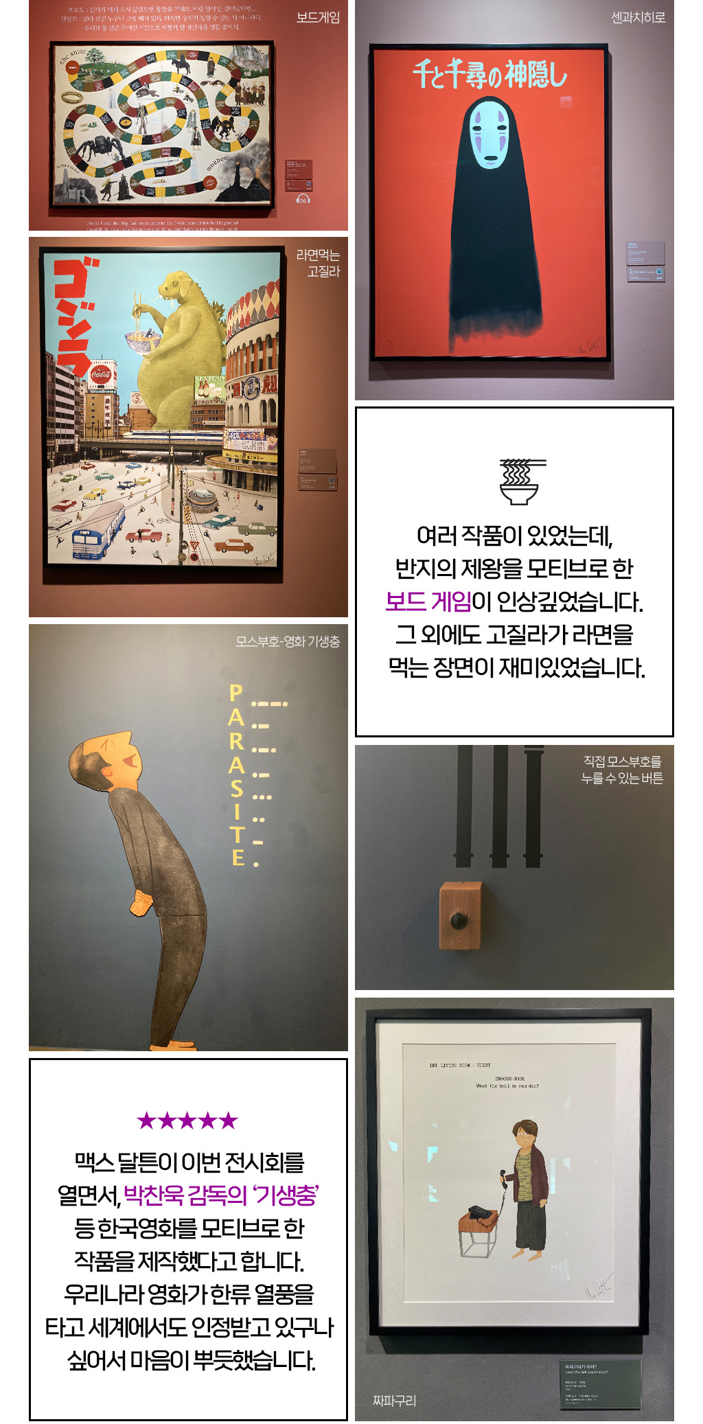 여러 작품이 있었는데, 반지의 제왕을 모티브로 한 보드 게임이 인상깊었습니다. 그 외에도 고질라가 라면을 먹는 장면이 재미있었습니다.맥스 달튼이 이번 전시회를 열면서, 박찬욱 감독의 ‘기생충’ 등 한국영화를 모티브로 한 작품을 제작했다고 합니다. 우리나라 영화가 한류 열풍을 타고 세계에서도 인정받고 있구나 싶어서 마음이 뿌듯했습니다.