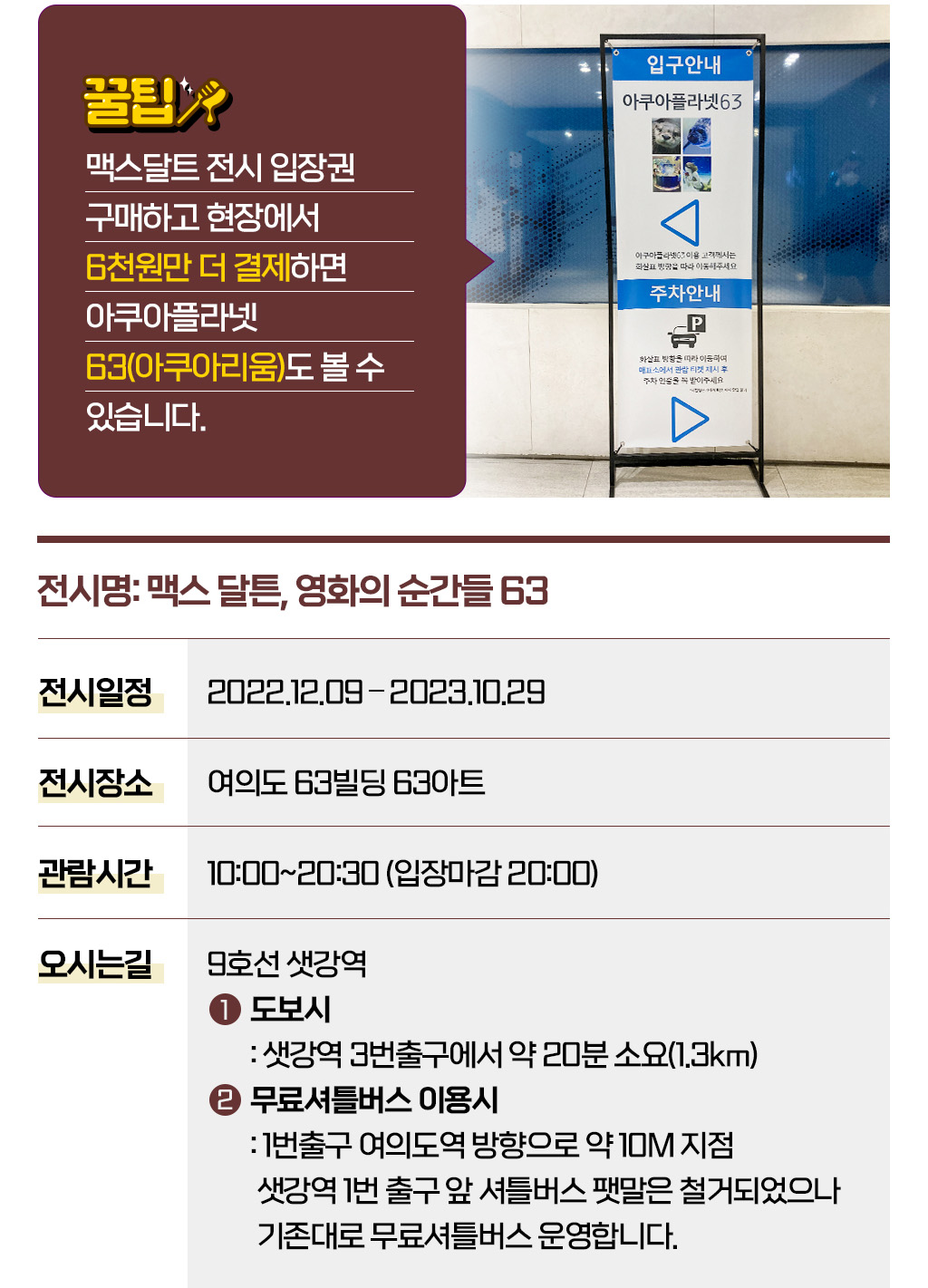 꿀팁: 맥스달트 전시 입장권 구매하고 현장에서 6천원만 더 결제하면 아쿠아플라넷63(아쿠아리움)도 볼 수 있습니다.
					[전시명: 맥스 달튼, 영화의 순간들 63]
					- 전시일정 : 2022.12.09 – 2023.10.29
					- 전시장소 : 여의도 63빌딩 63아트
					- 관람시간 : 10:00~20:30 (입장마감 20:00)
					- 오시는 길 : 9호선 샛강역 (1)도보시 : 샛강역 3번출구에서 약 20분 소요(1.3km) 
					(2)무료셔틀버스 이용시 : 1번출구 여의도역 방향으로 약 10M 지점 샛강역 1번 출구 앞 셔틀버스 팻말은 철거되었으나 기존대로 무료셔틀버스 운영합니다.